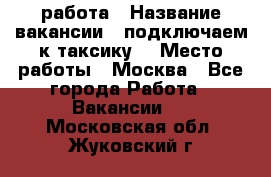 работа › Название вакансии ­ подключаем к таксику  › Место работы ­ Москва - Все города Работа » Вакансии   . Московская обл.,Жуковский г.